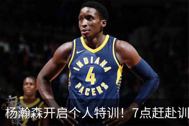 杨瀚森开启个人特训！7点赶赴训练馆，强化进攻招式+力量+体能！