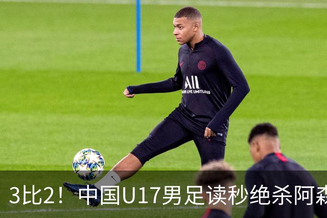 3比2！中国U17男足读秒绝杀阿森纳U17开门红
